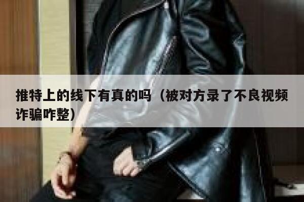 推特上的线下有真的吗(被对方录了不良视频诈骗咋整) 第1张 推特上的线下有真的吗(被对方录了不良视频诈骗咋整) 第1张