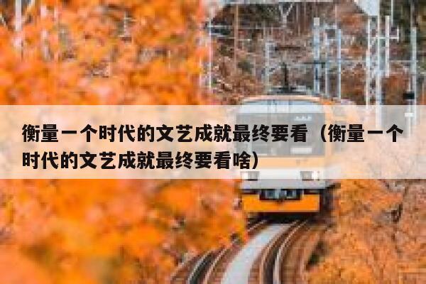衡量一个时代的文艺成就最终要看（衡量一个时代的文艺成就最终要看啥） 第1张