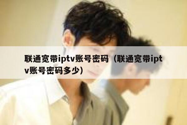 联通宽带iptv账号密码（联通宽带iptv账号密码多少） 第1张