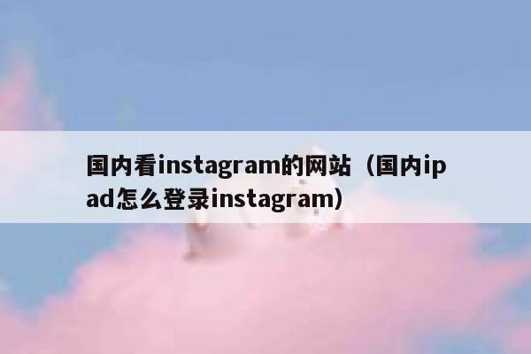 国内看instagram的网站（国内ipad怎么登录instagram） 第1张