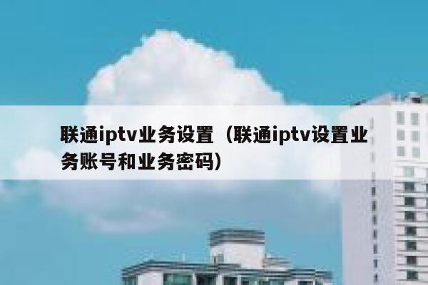 联通iptv业务设置（联通iptv设置业务账号和业务密码） 第1张