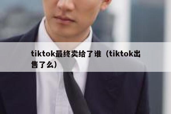 tiktok最终卖给了谁(tiktok出售了么) 第1张 tiktok最终卖给了谁(tiktok出售了么) 第1张