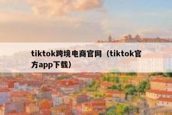 tiktok跨境电商官网（tiktok官方app下载） 第1张
