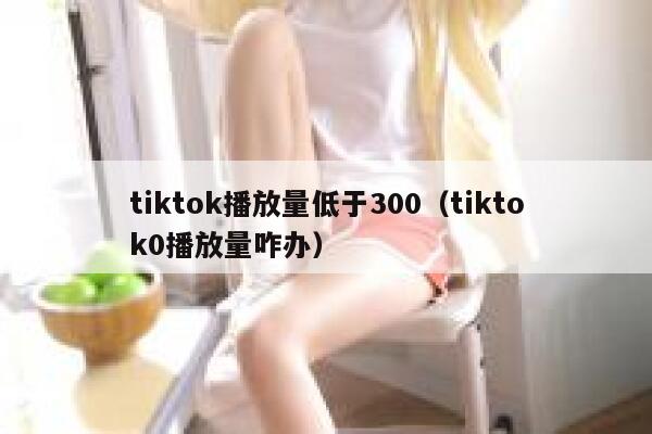 tiktok播放量低于300(tiktok0播放量咋办) 第1张 tiktok播放量低于300(tiktok0播放量咋办) 第1张