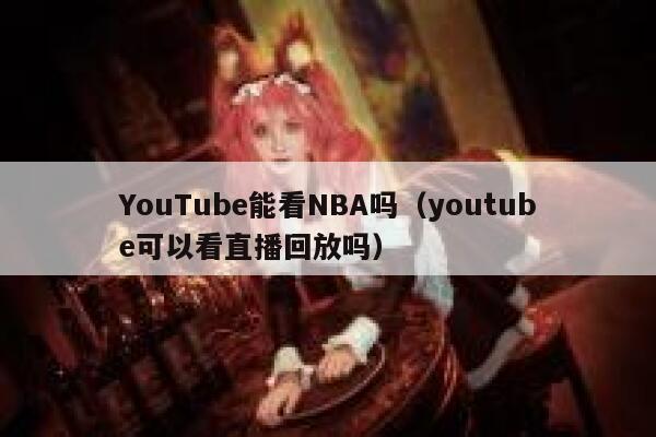 YouTube能看NBA吗（youtube可以看直播回放吗） 第1张