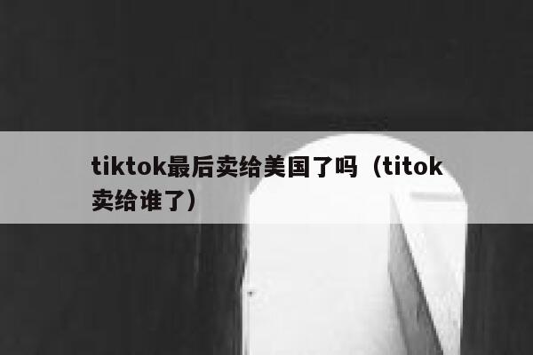 tiktok最后卖给美国了吗(titok卖给谁了) 第1张 tiktok最后卖给美国了吗(titok卖给谁了) 第1张