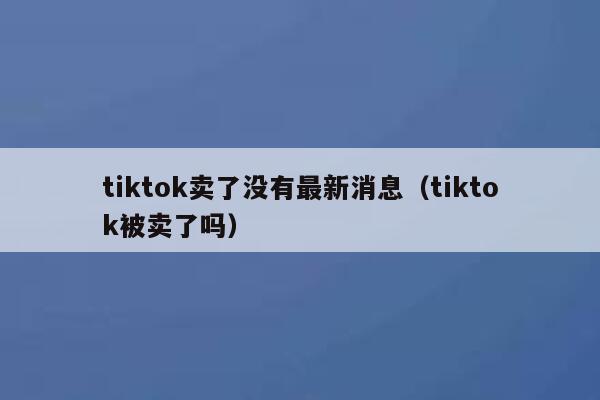 tiktok卖了没有最新消息（tiktok被卖了吗） 第1张