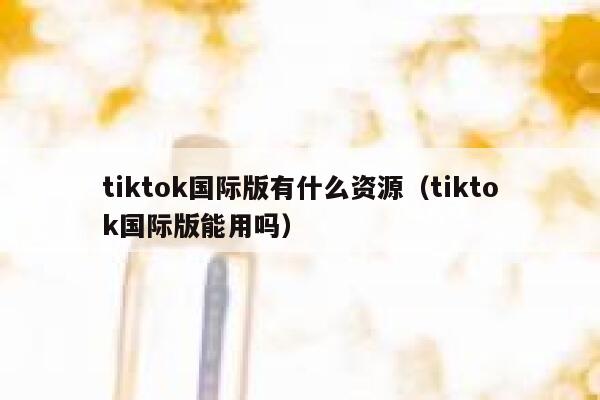 tiktok国际版有什么资源(tiktok国际版能用吗) 第1张 tiktok国际版有什么资源(tiktok国际版能用吗) 第1张