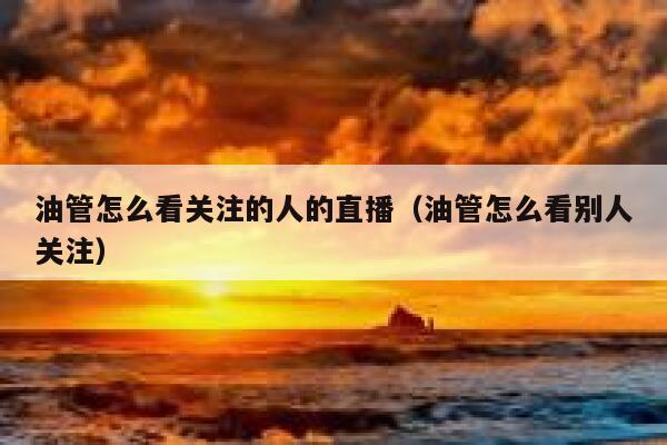 油管怎么看关注的人的直播(油管怎么看别人关注) 第1张 油管怎么看关注的人的直播(油管怎么看别人关注) 第1张