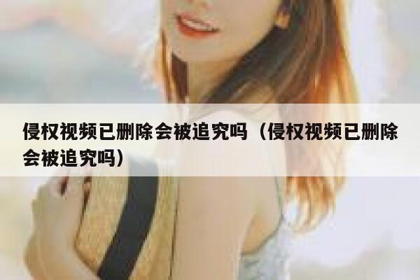 侵权视频已删除会被追究吗（侵权视频已删除会被追究吗） 第1张