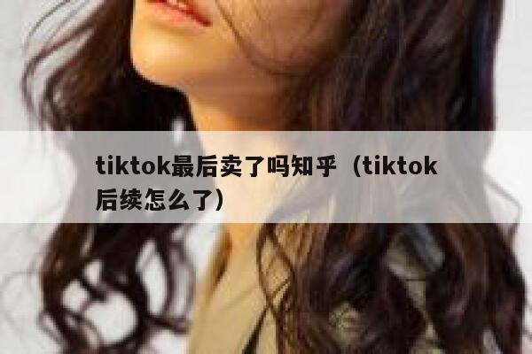 tiktok最后卖了吗知乎(tiktok后续怎么了) 第1张 tiktok最后卖了吗知乎(tiktok后续怎么了) 第1张
