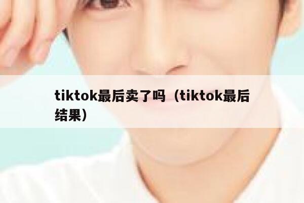 tiktok最后卖了吗(tiktok最后结果) 第1张 tiktok最后卖了吗(tiktok最后结果) 第1张