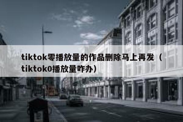 tiktok零播放量的作品删除马上再发（tiktok0播放量咋办） 第1张
