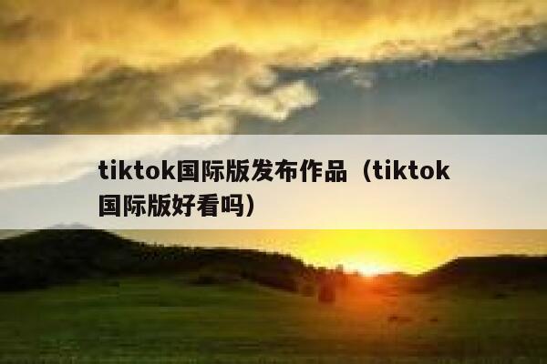 tiktok国际版发布作品(tiktok国际版好看吗) 第1张 tiktok国际版发布作品(tiktok国际版好看吗) 第1张