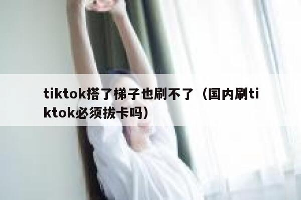 tiktok搭了梯子也刷不了(国内刷tiktok必须拔卡吗) 第1张 tiktok搭了梯子也刷不了(国内刷tiktok必须拔卡吗) 第1张