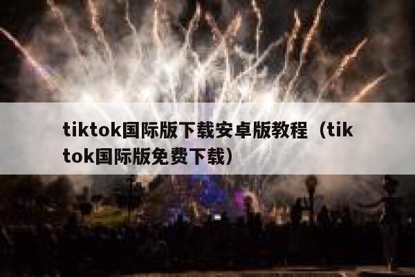 tiktok国际版下载安卓版教程（tiktok国际版免费下载） 第1张