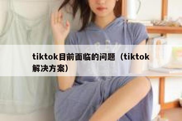 tiktok目前面临的问题(tiktok解决方案) 第1张 tiktok目前面临的问题(tiktok解决方案) 第1张