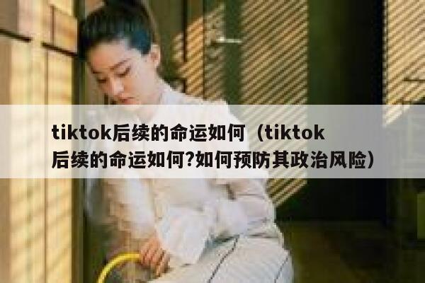 tiktok后续的命运如何（tiktok后续的命运如何?如何预防其政治风险） 第1张