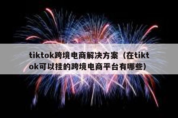 tiktok跨境电商解决方案（在tiktok可以挂的跨境电商平台有哪些） 第1张