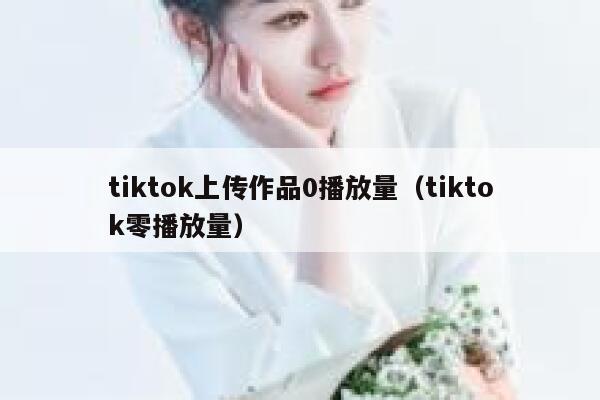 tiktok上传作品0播放量(tiktok零播放量) 第1张 tiktok上传作品0播放量(tiktok零播放量) 第1张