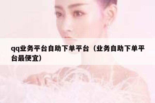 qq业务平台自助下单平台（业务自助下单平台最便宜） 第1张