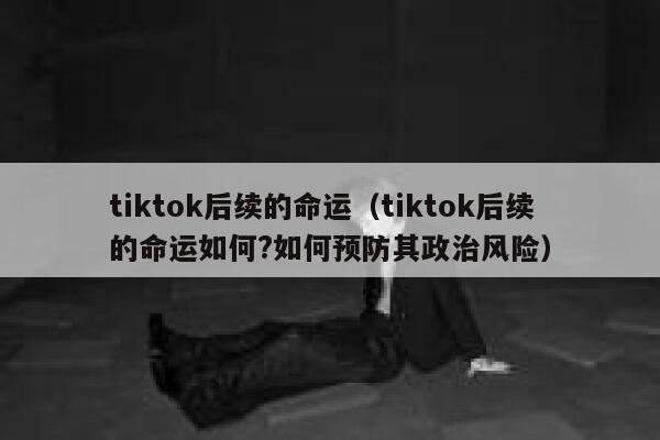 tiktok后续的命运（tiktok后续的命运如何?如何预防其政治风险） 第1张