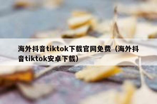 海外抖音tiktok下载官网免费（海外抖音tiktok安卓下载） 第1张