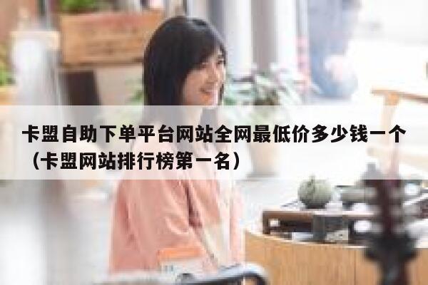 卡盟自助下单平台网站全网最低价多少钱一个（卡盟网站排行榜第一名） 第1张