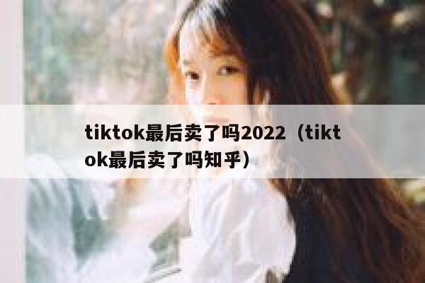 tiktok最后卖了吗2022（tiktok最后卖了吗知乎） 第1张