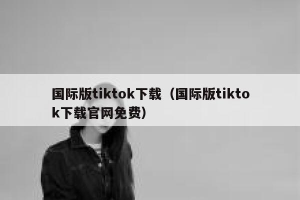 国际版tiktok下载（国际版tiktok下载官网免费） 第1张