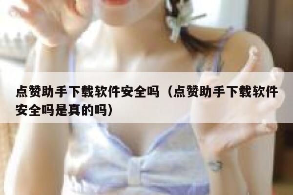 点赞助手下载软件安全吗（点赞助手下载软件安全吗是真的吗） 第1张