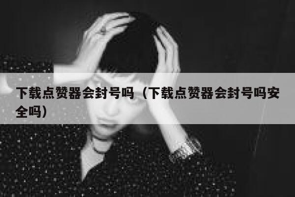 下载点赞器会封号吗（下载点赞器会封号吗安全吗） 第1张