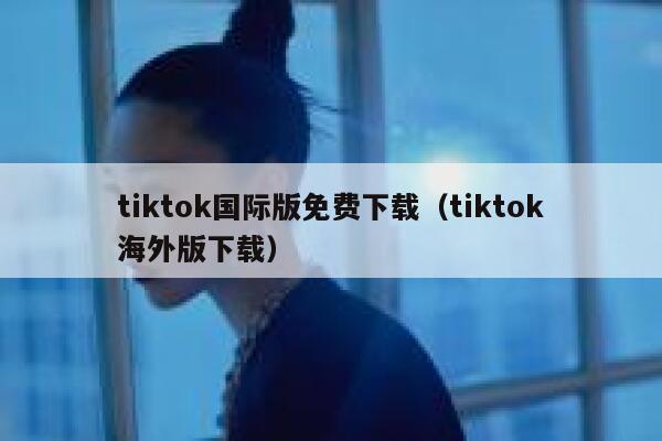 tiktok国际版免费下载(tiktok海外版下载) 第1张 tiktok国际版免费下载(tiktok海外版下载) 第1张