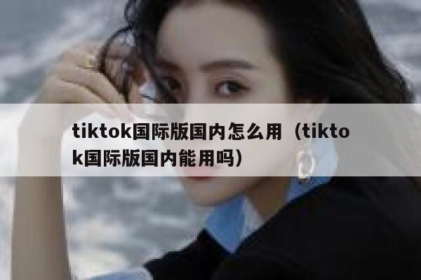tiktok国际版国内怎么用（tiktok国际版国内能用吗） 第1张