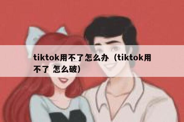 tiktok用不了怎么办（tiktok用不了 怎么破） 第1张