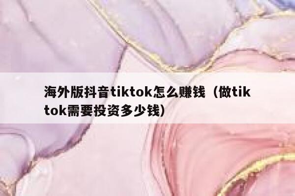 海外版抖音tiktok怎么赚钱（做tiktok需要投资多少钱） 第1张