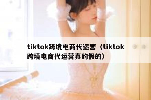 tiktok跨境电商代运营（tiktok跨境电商代运营真的假的） 第1张