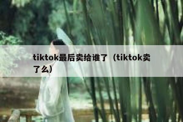 tiktok最后卖给谁了（tiktok卖了么） 第1张