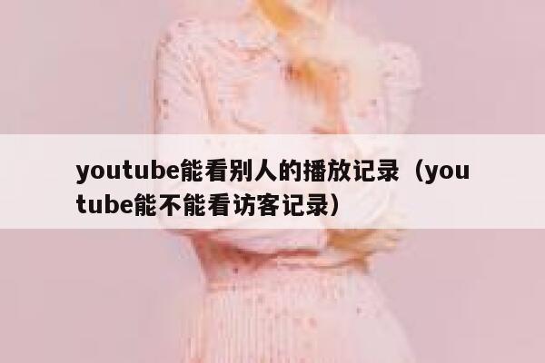 youtube能看别人的播放记录（youtube能不能看访客记录） 第1张
