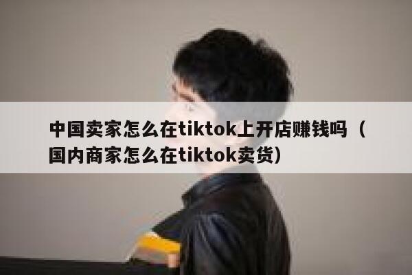中国卖家怎么在tiktok上开店赚钱吗（国内商家怎么在tiktok卖货） 第1张