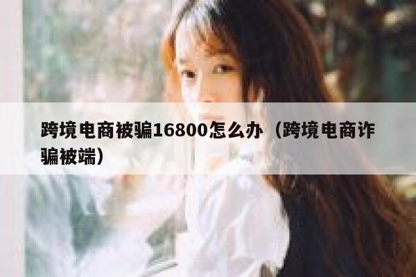 跨境电商被骗16800怎么办（跨境电商诈骗被端） 第1张