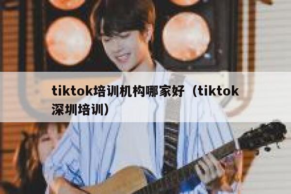 tiktok培训机构哪家好（tiktok深圳培训） 第1张