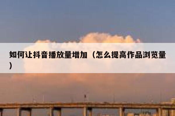 如何让抖音播放量增加(怎么提高作品浏览量) 第1张 如何让抖音播放量增加(怎么提高作品浏览量) 第1张
