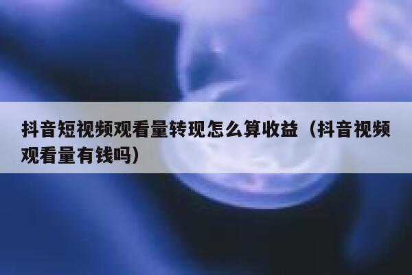 抖音短视频观看量转现怎么算收益（抖音视频观看量有钱吗） 第1张