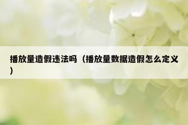 播放量造假违法吗（播放量数据造假怎么定义） 第1张