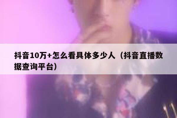 抖音10万+怎么看具体多少人（抖音直播数据查询平台） 第1张