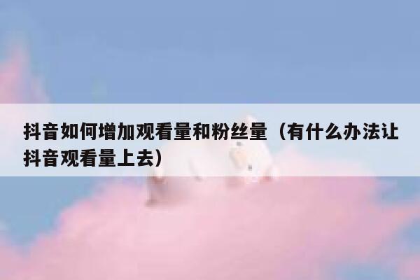 抖音如何增加观看量和粉丝量（有什么办法让抖音观看量上去） 第1张