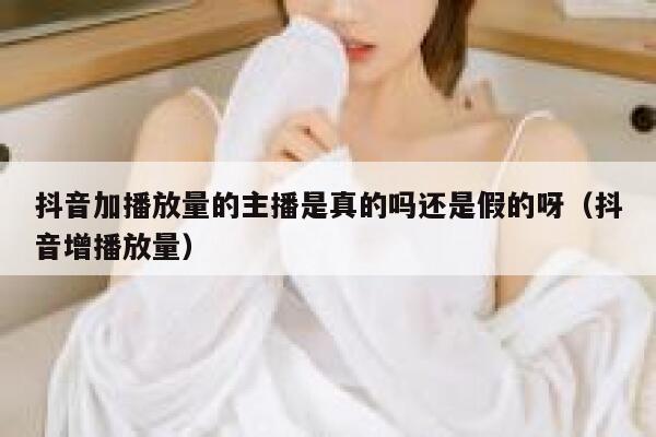 抖音加播放量的主播是真的吗还是假的呀（抖音增播放量） 第1张