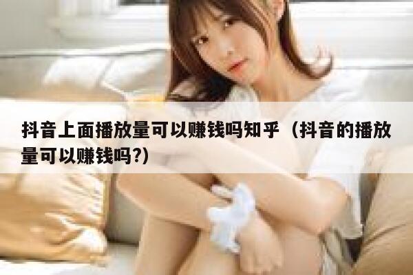 抖音上面播放量可以赚钱吗知乎（抖音的播放量可以赚钱吗?） 第1张