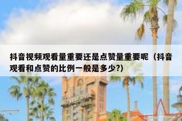 抖音视频观看量重要还是点赞量重要呢（抖音观看和点赞的比例一般是多少?） 第1张